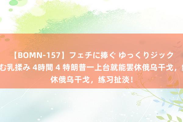 【BOMN-157】フェチに捧ぐ ゆっくりジックリめりこむ乳揉み 4時間 4 特朗普一上台就能罢休俄乌干戈，练习扯淡！