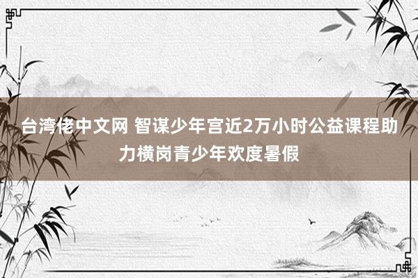 台湾佬中文网 智谋少年宫近2万小时公益课程助力横岗青少年欢度暑假