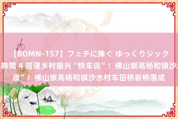 【BOMN-157】フェチに捧ぐ ゆっくりジックリめりこむ乳揉み 4時間 4 搭建乡村振兴“快车谈”！佛山崇高杨和镇沙水村车田桥新桥落成