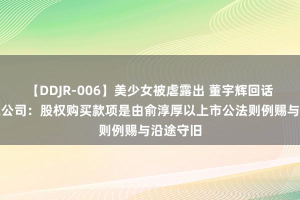 【DDJR-006】美少女被虐露出 董宇辉回话俞敏洪送公司：股权购买款项是由俞淳厚以上市公法则例赐与沿途守旧