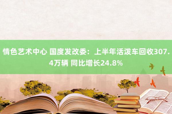 情色艺术中心 国度发改委：上半年活泼车回收307.4万辆 同比增长24.8%