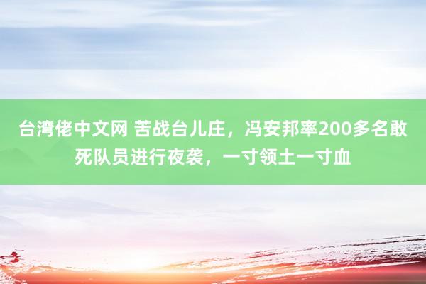 台湾佬中文网 苦战台儿庄，冯安邦率200多名敢死队员进行夜袭，一寸领土一寸血