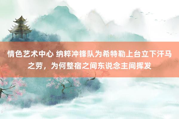 情色艺术中心 纳粹冲锋队为希特勒上台立下汗马之劳，为何整宿之间东说念主间挥发