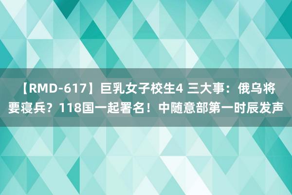 【RMD-617】巨乳女子校生4 三大事：俄乌将要寝兵？118国一起署名！中随意部第一时辰发声