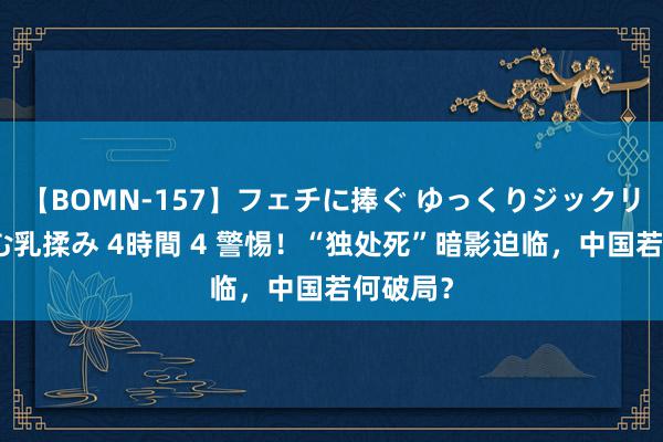 【BOMN-157】フェチに捧ぐ ゆっくりジックリめりこむ乳揉み 4時間 4 警惕！“独处死”暗影迫临，中国若何破局？