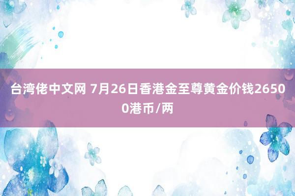 台湾佬中文网 7月26日香港金至尊黄金价钱26500港币/两