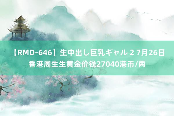 【RMD-646】生中出し巨乳ギャル 2 7月26日香港周生生黄金价钱27040港币/两