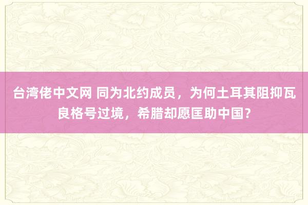 台湾佬中文网 同为北约成员，为何土耳其阻抑瓦良格号过境，希腊却愿匡助中国？