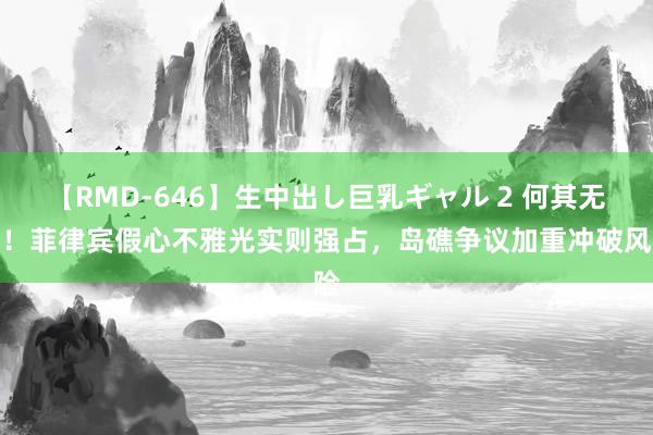 【RMD-646】生中出し巨乳ギャル 2 何其无耻！菲律宾假心不雅光实则强占，岛礁争议加重冲破风险