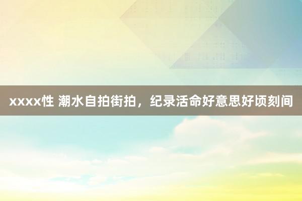 xxxx性 潮水自拍街拍，纪录活命好意思好顷刻间