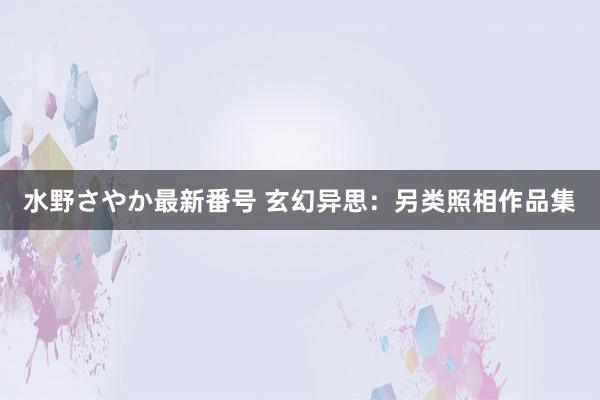 水野さやか最新番号 玄幻异思：另类照相作品集