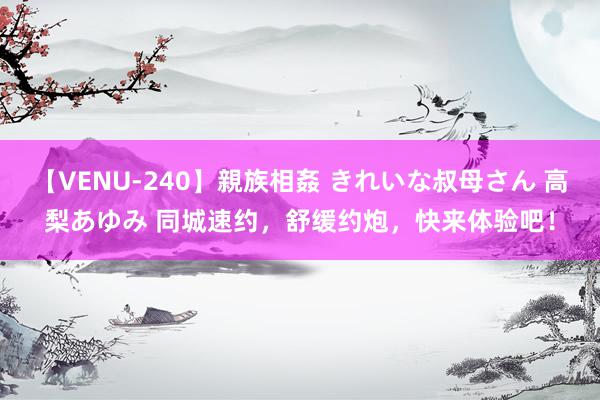 【VENU-240】親族相姦 きれいな叔母さん 高梨あゆみ 同城速约，舒缓约炮，快来体验吧！