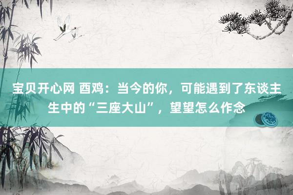 宝贝开心网 酉鸡：当今的你，可能遇到了东谈主生中的“三座大山”，望望怎么作念