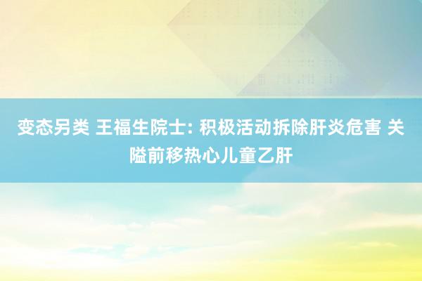 变态另类 王福生院士: 积极活动拆除肝炎危害 关隘前移热心儿童乙肝