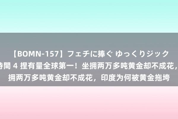 【BOMN-157】フェチに捧ぐ ゆっくりジックリめりこむ乳揉み 4時間 4 捏有量全球第一！坐拥两万多吨黄金却不成花，印度为何被黄金拖垮