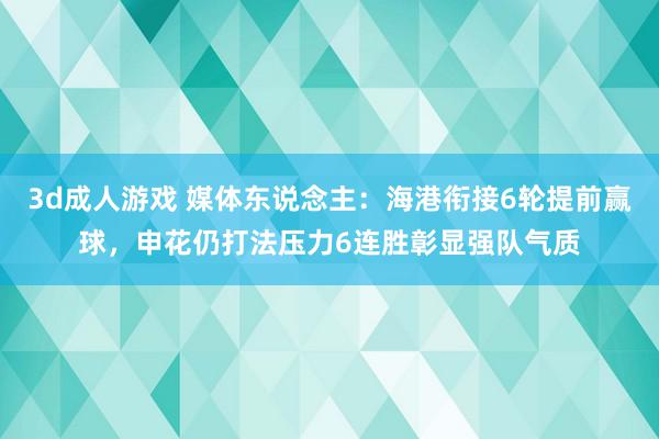 3d成人游戏 媒体东说念主：海港衔接6轮提前赢球，申花仍打法压力6连胜彰显强队气质