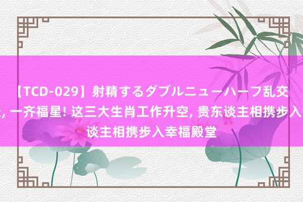 【TCD-029】射精するダブルニューハーフ乱交 将来十天, 一齐福星! 这三大生肖工作升空, 贵东谈主相携步入幸福殿堂