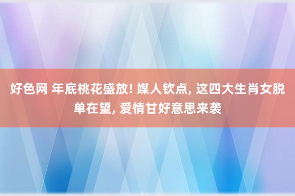 好色网 年底桃花盛放! 媒人钦点, 这四大生肖女脱单在望, 爱情甘好意思来袭