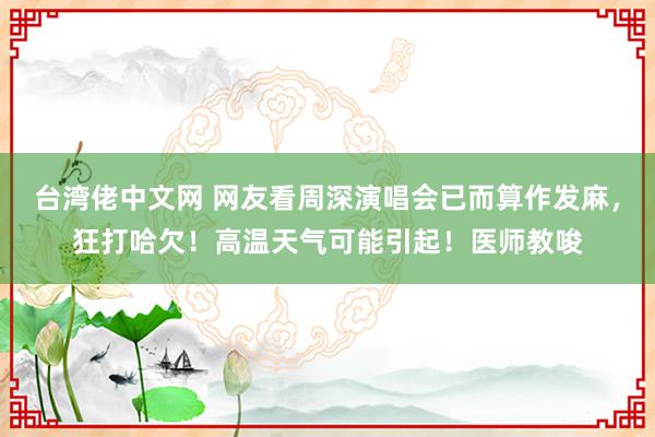 台湾佬中文网 网友看周深演唱会已而算作发麻，狂打哈欠！高温天气可能引起！医师教唆