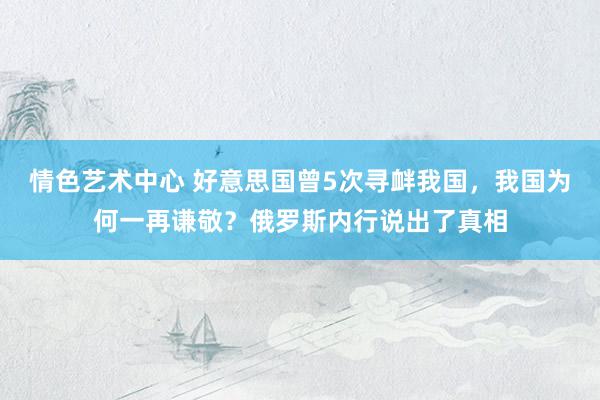 情色艺术中心 好意思国曾5次寻衅我国，我国为何一再谦敬？俄罗斯内行说出了真相