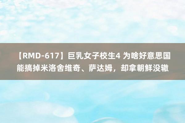 【RMD-617】巨乳女子校生4 为啥好意思国能搞掉米洛舍维奇、萨达姆，却拿朝鲜没辙