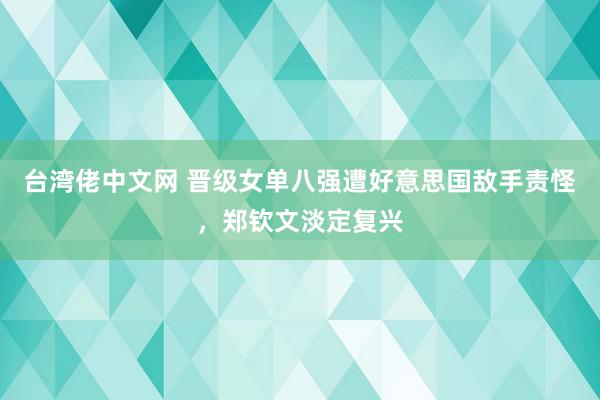 台湾佬中文网 晋级女单八强遭好意思国敌手责怪，郑钦文淡定复兴