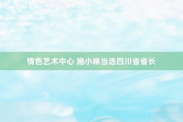 情色艺术中心 施小琳当选四川省省长