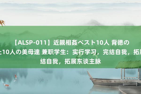 【ALSP-011】近親相姦ベスト10人 背徳の愛に溺れた10人の美母達 兼职学生：实行学习，完结自我，拓展东谈主脉