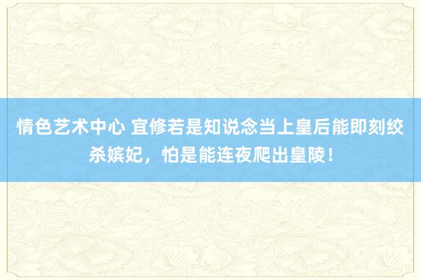 情色艺术中心 宜修若是知说念当上皇后能即刻绞杀嫔妃，怕是能连夜爬出皇陵！