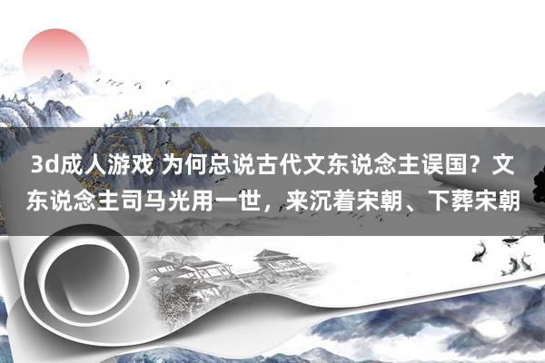 3d成人游戏 为何总说古代文东说念主误国？文东说念主司马光用一世，来沉着宋朝、下葬宋朝