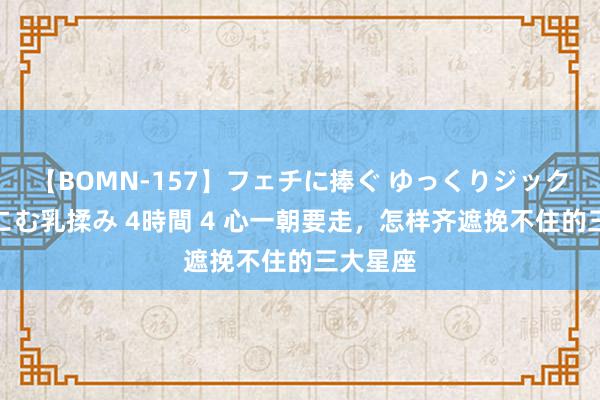 【BOMN-157】フェチに捧ぐ ゆっくりジックリめりこむ乳揉み 4時間 4 心一朝要走，怎样齐遮挽不住的三大星座