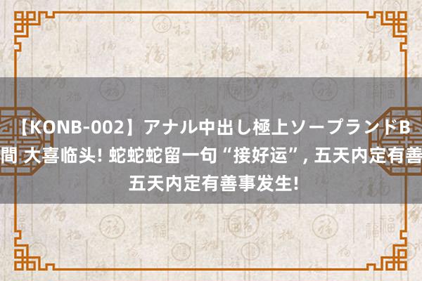 【KONB-002】アナル中出し極上ソープランドBEST4時間 大喜临头! 蛇蛇蛇留一句“接好运”, 五天内定有善事发生!