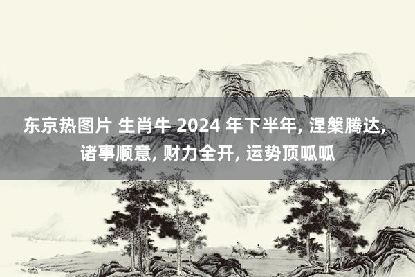 东京热图片 生肖牛 2024 年下半年, 涅槃腾达, 诸事顺意, 财力全开, 运势顶呱呱