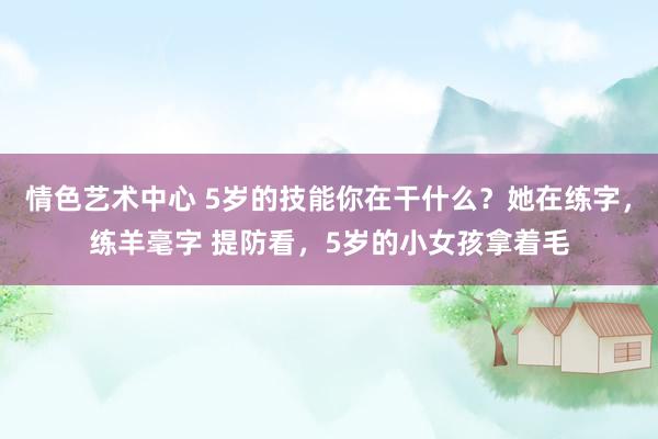 情色艺术中心 5岁的技能你在干什么？她在练字，练羊毫字 提防看，5岁的小女孩拿着毛