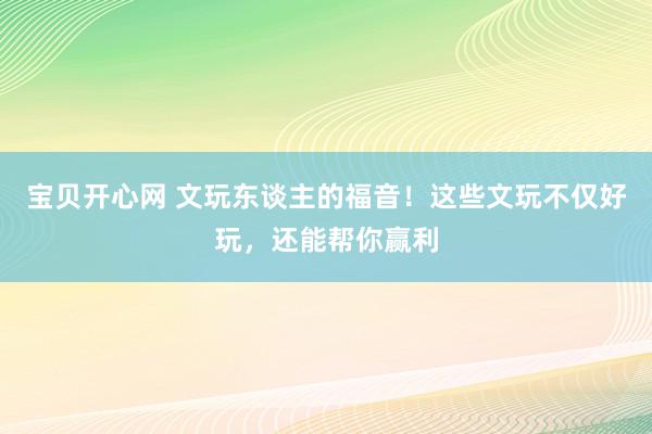 宝贝开心网 文玩东谈主的福音！这些文玩不仅好玩，还能帮你赢利