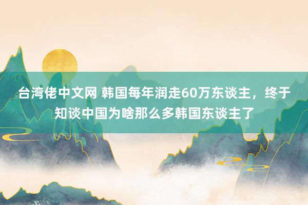 台湾佬中文网 韩国每年润走60万东谈主，终于知谈中国为啥那么多韩国东谈主了