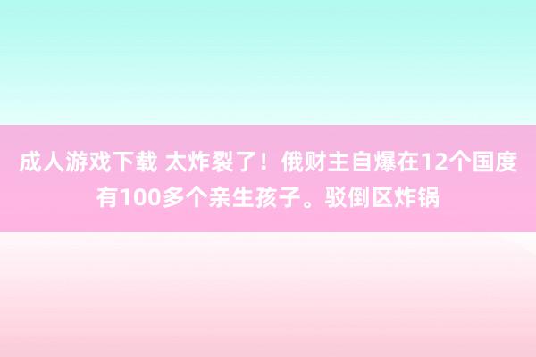 成人游戏下载 太炸裂了！俄财主自爆在12个国度有100多个亲生孩子。驳倒区炸锅