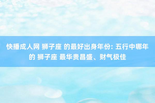 快播成人网 狮子座 的最好出身年份: 五行中哪年的 狮子座 最华贵昌盛、财气极佳