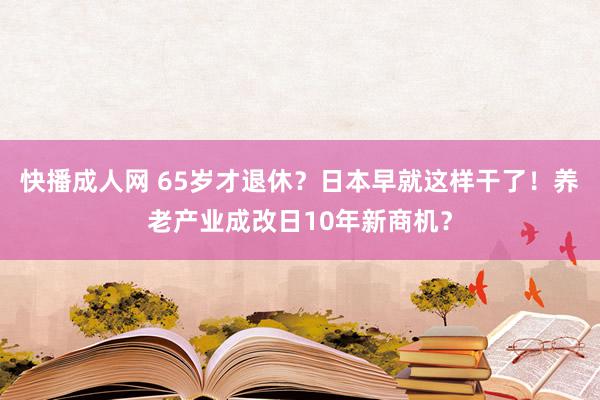 快播成人网 65岁才退休？日本早就这样干了！养老产业成改日10年新商机？