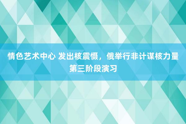 情色艺术中心 发出核震慑，俄举行非计谋核力量第三阶段演习