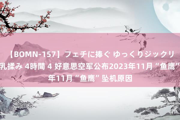 【BOMN-157】フェチに捧ぐ ゆっくりジックリめりこむ乳揉み 4時間 4 好意思空军公布2023年11月“鱼鹰”坠机原因