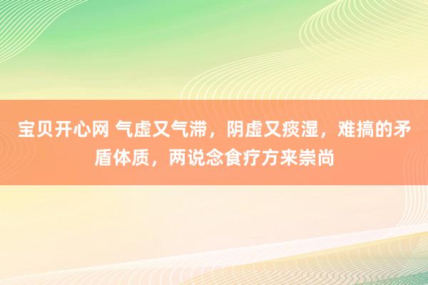 宝贝开心网 气虚又气滞，阴虚又痰湿，难搞的矛盾体质，两说念食疗方来崇尚