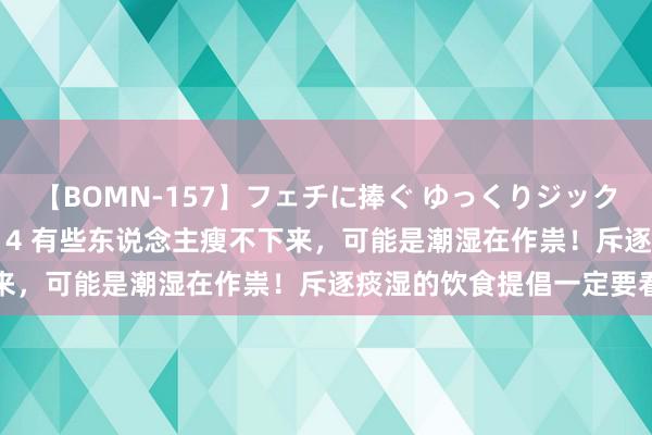 【BOMN-157】フェチに捧ぐ ゆっくりジックリめりこむ乳揉み 4時間 4 有些东说念主瘦不下来，可能是潮湿在作祟！斥逐痰湿的饮食提倡一定要看