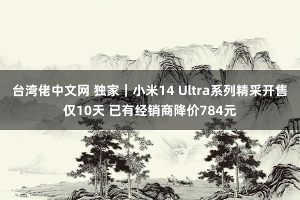 台湾佬中文网 独家｜小米14 Ultra系列精采开售仅10天 已有经销商降价784元