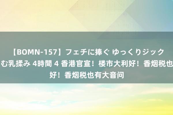 【BOMN-157】フェチに捧ぐ ゆっくりジックリめりこむ乳揉み 4時間 4 香港官宣！楼市大利好！香烟税也有大音问