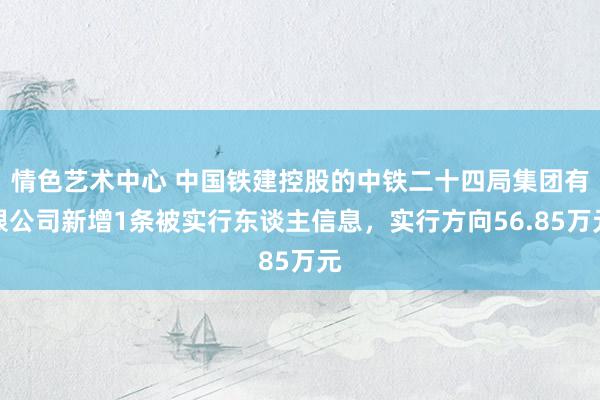 情色艺术中心 中国铁建控股的中铁二十四局集团有限公司新增1条被实行东谈主信息，实行方向56.85万元