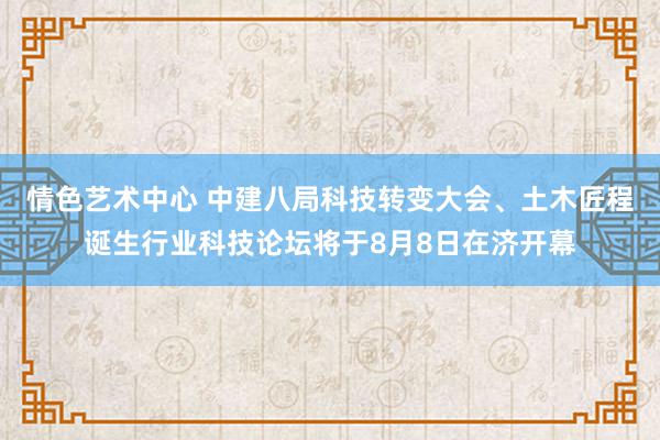 情色艺术中心 中建八局科技转变大会、土木匠程诞生行业科技论坛将于8月8日在济开幕