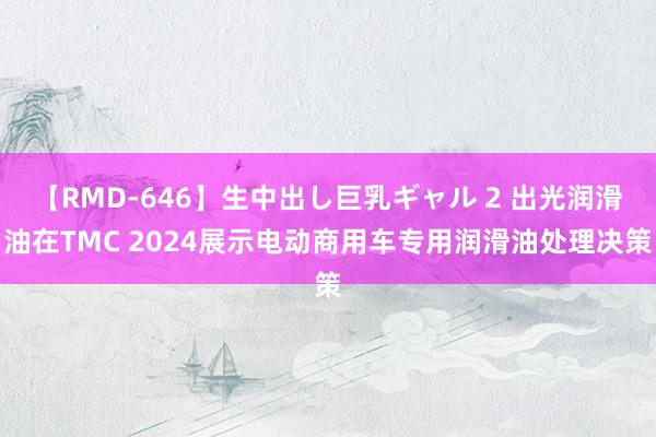 【RMD-646】生中出し巨乳ギャル 2 出光润滑油在TMC 2024展示电动商用车专用润滑油处理决策