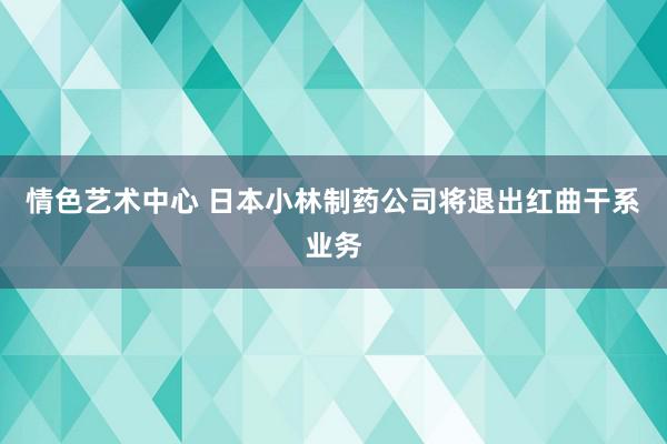 情色艺术中心 日本小林制药公司将退出红曲干系业务