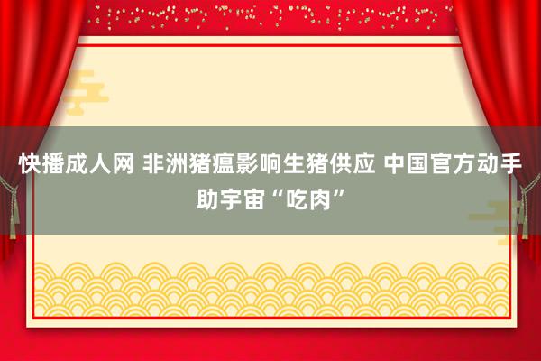 快播成人网 非洲猪瘟影响生猪供应 中国官方动手助宇宙“吃肉”